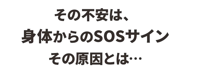 その不安は、身体からのSOSサイン
その原因とは…